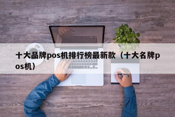 十大品牌pos机排行榜最新款（十大名牌pos机）