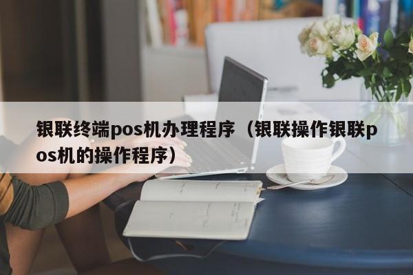 银联终端pos机办理程序（银联操作银联pos机的操作程序）