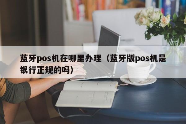 蓝牙pos机在哪里办理（蓝牙版pos机是银行正规的吗）