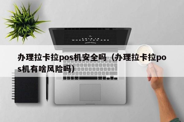 办理拉卡拉pos机安全吗（办理拉卡拉pos机有啥风险吗）