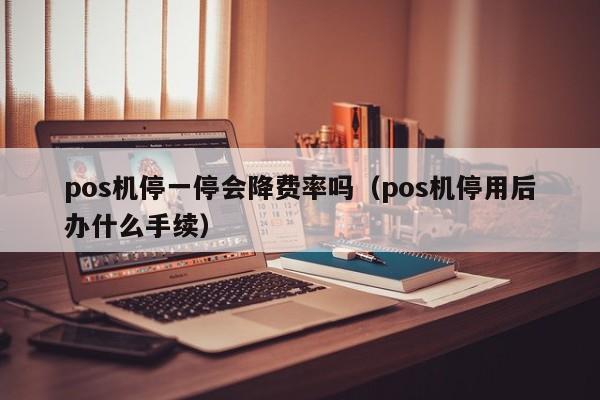 pos机停一停会降费率吗（pos机停用后办什么手续）