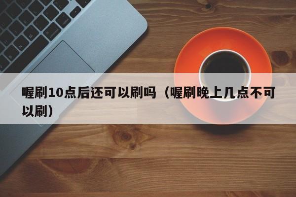 喔刷10点后还可以刷吗（喔刷晚上几点不可以刷）