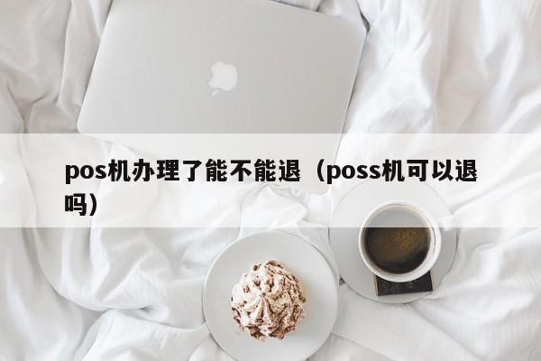 pos机办理了能不能退（poss机可以退吗）